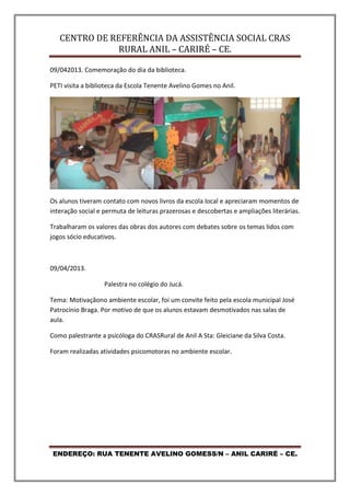 CENTRO DE REFERÊNCIA DA ASSISTÊNCIA SOCIAL CRAS
RURAL ANIL – CARIRÉ – CE.
ENDEREÇO: RUA TENENTE AVELINO GOMESS/N – ANIL CARIRÉ – CE.
09/042013. Comemoração do dia da biblioteca.
PETI visita a biblioteca da Escola Tenente Avelino Gomes no Anil.
Os alunos tiveram contato com novos livros da escola local e apreciaram momentos de
interação social e permuta de leituras prazerosas e descobertas e ampliações literárias.
Trabalharam os valores das obras dos autores com debates sobre os temas lidos com
jogos sócio educativos.
09/04/2013.
Palestra no colégio do Jucá.
Tema: Motivaçãono ambiente escolar, foi um convite feito pela escola municipal José
Patrocínio Braga. Por motivo de que os alunos estavam desmotivados nas salas de
aula.
Como palestrante a psicóloga do CRASRural de Anil A Sta: Gleiciane da Silva Costa.
Foram realizadas atividades psicomotoras no ambiente escolar.
 