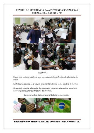 CENTRO DE REFERÊNCIA DA ASSISTÊNCIA SOCIAL CRAS
RURAL ANIL – CARIRÉ – CE.
ENDEREÇO: RUA TENENTE AVELINO GOMESS/N – ANIL CARIRÉ – CE.
13/04/2013.
Dia do hino nacional brasileiro, após ser executado foi confeccionada a bandeira do
Brasil.
Foi feita uma palestra ao projovem pela monitora Jéssica com o objetivo de motivar
Os alunos à respeitar a bandeira do nosso país e cantar corretamente o nosso hino
nacional para resgatar o patriotismo dos mesmos.
Comemorando o dia internacional do beijo no mesmo dia.
 