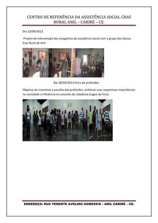 CENTRO DE REFERÊNCIA DA ASSISTÊNCIA SOCIAL CRAS
RURAL ANIL – CARIRÉ – CE.
ENDEREÇO: RUA TENENTE AVELINO GOMESS/N – ANIL CARIRÉ – CE.
Dia 23/04/2013.
Projeto de intervenção dos estagiários de assistência social com o grupo dos idosos.
Cras Rural de Anil.
Dia 30/04/2013.Feira de profissões.
Objetivo de incentivar a escolha das profissões, enfatizar suas respectivas importâncias
na sociedade e influência no conceito de cidadania.(Lagoa de fora).
 