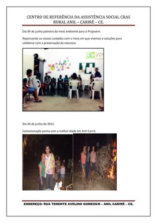 CENTRO DE REFERÊNCIA DA ASSISTÊNCIA SOCIAL CRAS
RURAL ANIL – CARIRÉ – CE.
ENDEREÇO: RUA TENENTE AVELINO GOMESS/N – ANIL CARIRÉ – CE.
Dia 04 de junho palestra do meio ambiente para o Projovem.
Repensando os nossos cuidados com o meio em que vivemos e soluções para
colaborar com a preservação da natureza.
Dia 26 de junho de 2013.
Comemoração junina com a melhor idade em Anil-Cariré.
 