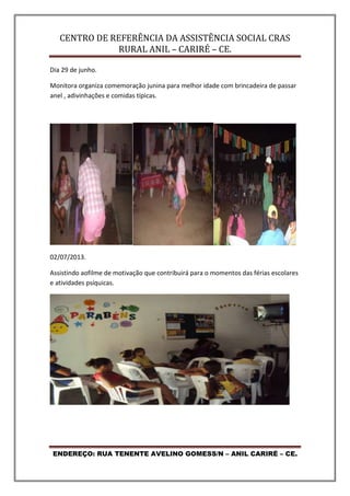 CENTRO DE REFERÊNCIA DA ASSISTÊNCIA SOCIAL CRAS
RURAL ANIL – CARIRÉ – CE.
ENDEREÇO: RUA TENENTE AVELINO GOMESS/N – ANIL CARIRÉ – CE.
Dia 29 de junho.
Monitora organiza comemoração junina para melhor idade com brincadeira de passar
anel , adivinhações e comidas típicas.
02/07/2013.
Assistindo aofilme de motivação que contribuirá para o momentos das férias escolares
e atividades psíquicas.
 