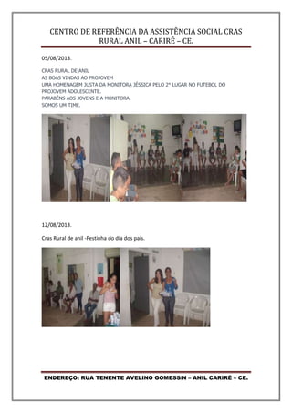 CENTRO DE REFERÊNCIA DA ASSISTÊNCIA SOCIAL CRAS
RURAL ANIL – CARIRÉ – CE.
ENDEREÇO: RUA TENENTE AVELINO GOMESS/N – ANIL CARIRÉ – CE.
05/08/2013.
CRAS RURAL DE ANIL
AS BOAS VINDAS AO PROJOVEM
UMA HOMENAGEM JUSTA DA MONITORA JÉSSICA PELO 2° LUGAR NO FUTEBOL DO
PROJOVEM ADOLESCENTE.
PARABÉNS AOS JOVENS E A MONITORA.
SOMOS UM TIME.
12/08/2013.
Cras Rural de anil -Festinha do dia dos pais.
 