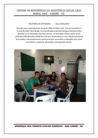 CENTRO DE REFERÊNCIA DA ASSISTÊNCIA SOCIAL CRAS
RURAL ANIL – CARIRÉ – CE.
ENDEREÇO: RUA TENENTE AVELINO GOMESS/N – ANIL CARIRÉ – CE.
RELATÓRIO DE ATIVIDADES. Data:10/01/2013
Reunião para o planejamento Anual do CRAS da Sede e Anil. Tiveram presentes o
Sr.Coordenador Flávio Braga, Sra.Coordenadora Marisa Rodrigues Rocha,Sra.Rita
Brandão e o Sr.Alexandre Henrique Pereira. Foi discutido e feito o plano anual
unificado CRAS da Sede e CRAS Rural de anil. Encaminhou-o a Sra. Cláudia,secretária
do trabalho e desenvolvimento social para fazer sua análise e alterações que achar
necessárias e posterior aprovação e execução do mesmo.
 