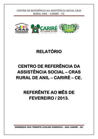 CENTRO DE REFERÊNCIA DA ASSISTÊNCIA SOCIAL CRAS
RURAL ANIL – CARIRÉ – CE.
ENDEREÇO: RUA TENENTE AVELINO GOMESS/N – ANIL CARIRÉ – CE.
RELATÓRIO
CENTRO DE REFERÊNCIA DA
ASSISTÊNCIA SOCIAL – CRAS
RURAL DE ANIL – CARIRÉ – CE.
REFERÊNTE AO MÊS DE
FEVEREIRO / 2013.
 