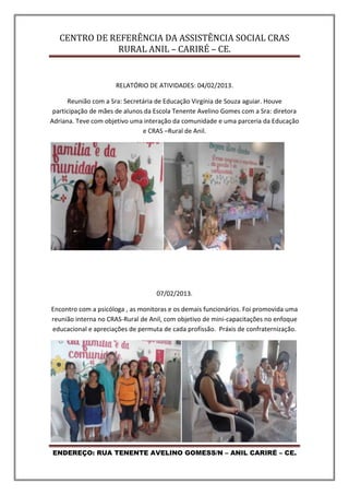 CENTRO DE REFERÊNCIA DA ASSISTÊNCIA SOCIAL CRAS
RURAL ANIL – CARIRÉ – CE.
ENDEREÇO: RUA TENENTE AVELINO GOMESS/N – ANIL CARIRÉ – CE.
RELATÓRIO DE ATIVIDADES: 04/02/2013.
Reunião com a Sra: Secretária de Educação Virgínia de Souza aguiar. Houve
participação de mães de alunos da Escola Tenente Avelino Gomes com a Sra: diretora
Adriana. Teve com objetivo uma interação da comunidade e uma parceria da Educação
e CRAS –Rural de Anil.
07/02/2013.
Encontro com a psicóloga , as monitoras e os demais funcionários. Foi promovida uma
reunião interna no CRAS-Rural de Anil, com objetivo de mini-capacitações no enfoque
educacional e apreciações de permuta de cada profissão. Práxis de confraternização.
 