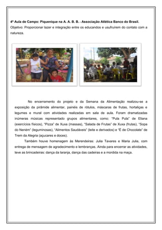 4ª Aula de Campo: Piquenique na A. A. B. B. - Associação Atlética Banco do Brasil.
Objetivo: Proporcionar lazer e integração entre os educandos e usufruírem do contato com a
natureza.




              No encerramento do projeto e da Semana da Alimentação realizou-se a
  exposição da pirâmide alimentar, painéis de rótulos, máscaras de frutas, hortaliças e
  legumes e mural com atividades realizadas em sala de aula. Foram dramatizadas
  inúmeras músicas representado grupos alimentares, como: “Pula Pula” de Eliana
  (exercícios físicos), “Pizza” de Xuxa (massas), “Salada de Frutas” de Xuxa (frutas), “Sopa
  do Neném” (leguminosas), “Alimentos Saudáveis” (leite e derivados) e “É de Chocolate” de
  Trem da Alegria (açucares e doces).
            Também houve homenagem às Merendeiras: Julia Tavares e Maria Julia, com
  entrega de mensagem de agradecimento e lembranças. Ainda para encerrar as atividades,
  teve as brincadeiras: dança da laranja, dança das cadeiras e a mordida na maça.
 