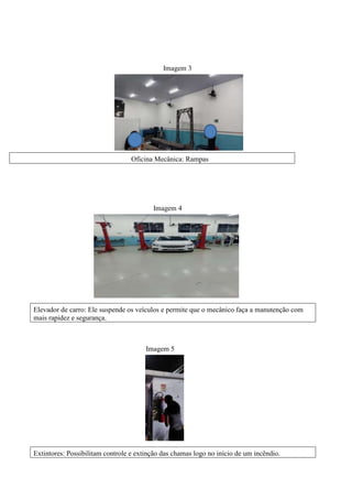 Imagem 3
Imagem 4
Imagem 5
Oficina Mecânica: Rampas
Elevador de carro: Ele suspende os veículos e permite que o mecânico faça a manutenção com
mais rapidez e segurança.
Extintores: Possibilitam controle e extinção das chamas logo no início de um incêndio.
 