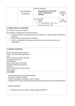 RELATÓRIO DE
AUDITORIA
Processos auditados:
Procedimentos de Gestão de
saúde e segurança do
trabalho.
Relatório
Número:
01
Local Auditado:
• Senai
• Av. dos Imigrantes, 399 - Asa
Branca, Boa Vista - RR
Data:
08/11/2022
1. OBJETIVOS DA AUDITORIA
a) Confirmar o escopo da auditoria.
b) Confirmar o cumprimento do sistema de gestão:
• Cumpre com todos os requisitos da norma de referência, e requisitos legais e estatutários
aplicáveis;
• Está eficazmente implementado e mantido;
• É eficaz, conduzindo ao cumprimento dos objetivos e à realização da política da
organização; e
2. EQUIPE AUDITORA
Nome: Georgy Ricardo Dos Santos
Santana ,atividade elaborada Plano de
ação
Nome: Juan Victor Martins Kitzinger
Atividade elaborada, não
conformidades
Nome: Beatriz Souza dos Santos,
,atividade elaborada Agenda Para
Auditoria
Nome: Izaias Ribeiro da Silva, check
list e imagens
3. ESCOPO
Atendiemento das Normas Regulamentadora
Sistema de combate a incêndio
Laudos e documentos associados a riscos e vistoria.
Atendimento das Normas estabelecidas pela associação brasileira de normas técnicas (ABNT)
c) Saúde ocupacional
• Programa de controle médico e saúde ocupacional (NR 07)
 