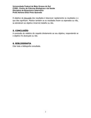 Universidade Federal de Mato Grosso do Sul
CCBS - Centro de Ciências Biológicas e da Saúde
Disciplina de Bioquímica Veterinária
Profa Adriana Elias Pires Quevedo
O objetivo da discussão dos resultados é descrever rapidamente os resultados e o
que eles significam. Mostrar também se os resultados foram os esperados ou não,
se atenderam ao objetivo inicial do trabalho ou não.
5. CONCLUSÃO
A conclusão do relatório diz respeito diretamente ao seu objetivo, respondendo se
o objetivo foi alcançado ou não.
6. BIBLIOGRAFIA
Citar toda a bibliografia consultada.
2