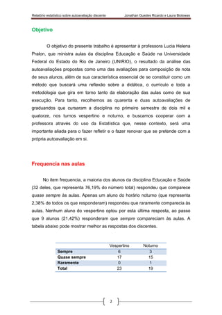 Relatório estatístico sobre autoavaliação discente Jonathan Guedes Ricardo e Laura Biolowas
2
Objetivo
O objetivo do presente trabalho é apresentar à professora Lucia Helena
Pralon, que ministra aulas da disciplina Educação e Saúde na Universidade
Federal do Estado do Rio de Janeiro (UNIRIO), o resultado da análise das
autoavaliações propostas como uma das avaliações para composição de nota
de seus alunos, além de sua característica essencial de se constituir como um
método que buscará uma reflexão sobre a didática, o currículo e toda a
metodologia que gira em torno tanto da elaboração das aulas como de sua
execução. Para tanto, recolhemos as quarenta e duas autoavaliações de
graduandos que cursaram a disciplina no primeiro semestre de dois mil e
quatorze, nos turnos vespertino e noturno, e buscamos cooperar com a
professora através do uso da Estatística que, nesse contexto, será uma
importante aliada para o fazer refletir e o fazer renovar que se pretende com a
própria autoavaliação em si.
Frequencia nas aulas
No item frequencia, a maioria dos alunos da disciplina Educação e Saúde
(32 deles, que representa 76,19% do número total) respondeu que comparece
quase sempre às aulas. Apenas um aluno do horário noturno (que representa
2,38% de todos os que responderam) respondeu que raramente comparecia às
aulas. Nenhum aluno do vespertino optou por esta última resposta, ao passo
que 9 alunos (21,42%) responderam que sempre compareciam às aulas. A
tabela abaixo pode mostrar melhor as respostas dos discentes.
Vespertino Noturno
Sempre 6 3
Quase sempre 17 15
Raramente 0 1
Total 23 19
 