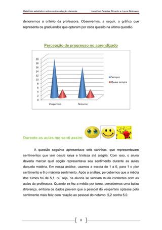Relatório estatístico sobre autoavaliação discente Jonathan Guedes Ricardo e Laura Biolowas
8
deixaremos a critério da professora. Observemos, a seguir, o gráfico que
representa os graduandos que optaram por cada quesito na última questão.
Percepção de progresso no aprendizado
Durante as aulas me senti assim:
A questão seguinte apresentava seis carinhas, que representavam
sentimentos que iam desde raiva e tristeza até alegria. Com isso, o aluno
deveria marcar qual opção representava seu sentimento durante as aulas
daquela matéria. Em nossa análise, usamos a escola de 1 a 6, para 1 o pior
sentimento e 6 o máximo sentimento. Após a análise, percebemos que a média
dos turnos foi de 5,1, ou seja, os alunos se sentiam muito contentes com as
aulas da professora. Quando se fez a média por turno, percebemos uma baixa
diferença, embora os dados provem que o pessoal do vespertino optasse pelo
sentimento mais feliz com relação ao pessoal do noturno: 5,2 contra 5,0.
0
2
4
6
8
10
12
14
16
18
20
Vespertino Noturno
Sempre
Quase sempre
 