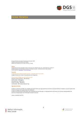 2
FICHA TÉCNICA
Portugal. Ministério da Saúde. Direção-Geral da Saúde. (DGS)
Programa Nacional de Saúde Escolar (PNSE)
Relatório de Avaliação do Ano Letivo 2014/2015, 32 pág.
Editor
Direção-Geral da Saúde. Alameda D. Afonso Henriques, 45, 1049-005 Lisboa, Tel.: 218 430 500 /Fax: 218 430 711
Direção de Serviços de Prevenção da Doença e Promoção da Saúde | Divisão de Estilo de Vida Saudável
Correio eletrónico: dgs@dgs.pt / http://www.dgs.pt
Autores
Programa Nacional de Saúde Escolar | Direção-Geral da Saúde
Gregória Paixão von Amann (Coordenadora do Programa)
Responsáveis Regionais de Saúde Escolar
Augusto Santana de Brito – ARS Alentejo
Carlos André – ARS Algarve
Fernanda Pinto – ARS Centro
Graça Cruz Alves – ARS Norte
Lina Guarda – ARS Lisboa e Vale do Tejo
Agradecimentos
A todos os Gestores do PNSE nas Unidades de Saúde Pública dos Agrupamentos de Centros de Saúde (ACES) e Unidades Locais de Saúde (ULS).
A todas as Equipas de Saúde Escolar dos ACES/ULS.
A todos os profissionais de Educação, que na Direção Geral da Educação, nos Agrupamentos de Escola e nas Escolas não Agrupadas são
parceiros indispensáveis da intervenção da Saúde na Escola.
Lisboa, novembro de 2016
 