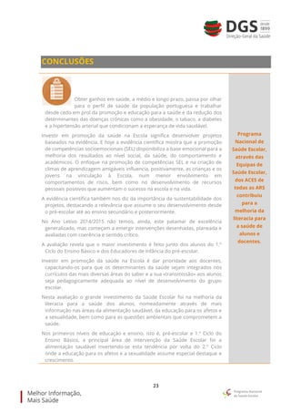 23
CONCLUSÕES
Obter ganhos em saúde, a médio e longo prazo, passa por olhar
para o perfil de saúde da população portuguesa e trabalhar
desde cedo em prol da promoção e educação para a saúde e da redução dos
determinantes das doenças crónicas como a obesidade, o tabaco, a diabetes
e a hipertensão arterial que condicionam a esperança de vida saudável.
Investir em promoção da saúde na Escola significa desenvolver projetos
baseados na evidência. E hoje a evidência científica mostra que a promoção
de competências socioemocionais (SEL) disponibiliza a base emocional para a
melhoria dos resultados ao nível social, da saúde, do comportamento e
académicos. O enfoque na promoção de competências SEL e na criação de
climas de aprendizagem amigáveis influencia, positivamente, as crianças e os
jovens na vinculação à Escola, num menor envolvimento em
comportamentos de risco, bem como no desenvolvimento de recursos
pessoais positivos que aumentam o sucesso na escola e na vida.
A evidência científica também nos diz da importância da sustentabilidade dos
projetos, destacando a relevância que assume o seu desenvolvimento desde
o pré-escolar até ao ensino secundário e posteriormente.
No Ano Letivo 2014/2015 não temos, ainda, este patamar de excelência
generalizado, mas começam a emergir intervenções desenhadas, planeada e
avaliadas com coerência e sentido crítico.
A avaliação revela que o maior investimento é feito junto dos alunos do 1.º
Ciclo do Ensino Básico e dos Educadores de Infância do pré-escolar.
Investir em promoção da saúde na Escola é dar prioridade aos docentes,
capacitando-os para que os determinantes da saúde sejam integrados nos
currículos das mais diversas áreas do saber e a sua «transmissão» aos alunos
seja pedagogicamente adequada ao nível de desenvolvimento do grupo
escolar.
Nesta avaliação o grande investimento da Saúde Escolar foi na melhoria da
literacia para a saúde dos alunos, nomeadamente através de mais
informação nas áreas da alimentação saudável, da educação para os afetos e
a sexualidade, bem como para as questões ambientais que comprometem a
saúde.
Nos primeiros níveis de educação e ensino, isto é, pré-escolar e 1.º Ciclo do
Ensino Básico, a principal área de intervenção da Saúde Escolar foi a
alimentação saudável invertendo-se esta tendência por volta do 2.º Ciclo
onde a educação para os afetos e a sexualidade assume especial destaque e
crescimento.
Programa
Nacional de
Saúde Escolar,
através das
Equipas de
Saúde Escolar,
dos ACES de
todas as ARS
contribuiu
para a
melhoria da
literacia para
a saúde de
alunos e
docentes.
 