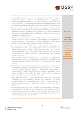 24
A sensibilização dos jovens para as inter-relações entre o Ambiente e a Saúde,
alertando-os para o quadro de causalidade entre a exposição a
determinados fatores ambientais e os efeitos adversos na saúde humana e
nos ecossistemas é uma área de intervenção que emerge como uma sólida
preocupação das Equipas de Saúde Escolar, especialmente na Região Centro.
No que se refere à prevenção universal as Equipas de Saúde Escolar
trabalharam áreas como a prevenção do consumo de tabaco, especialmente
na Região de Lisboa e vale do Tejo, a prevenção do consumo de bebidas
alcoólicas na Região Algarve e, em menor escala, a prevenção do consumo de
substâncias psicoativas ilícitas.
Melhorar o nível de literacia para a saúde dos alunos é muito mais do que
informar sobre os riscos associados a determinados comportamentos e
doenças. É motivar, é compreender a informação de saúde, é saber aceder e
utilizar essa informação para promover e manter uma boa saúde.
O nível de literacia para a saúde dos jovens é importante mas os principais
determinantes da saúde são as desigualdades sociais e económicas que
afetam especialmente os grupos mais vulneráveis, como são as crianças.
Intervir a este nível é uma tarefa multidisciplinar e intersectorial, que só com
o envolvimento de outras instituições e da comunidade local é possível
reduzir ou eliminar.
Vasta evidência científica confirma que a promoção de competências
socioemocionais (SEL) é o investimento com maior custo-benefício que
podemos fazer em contexto escolar, pois 1 € de investimento tem 80€ de
retorno.
Na Escola, muitas das dificuldades ao nível da aprendizagem, da atenção e da
instabilidade psicomotora, do comportamento, da indisciplina e da violência
auto ou heterodirigida de crianças e adolescentes, correspondem a
manifestações de um sofrimento emocional acentuado. No entanto, no ano
letivo 2014/2015 a promoção da saúde mental e de competências
socioemocionais tiveram uma reduzida intervenção.
Outras áreas novas como os hábitos sono e repouso, a educação postural e a
prevenção de comportamentos aditivos sem substância não foram
intervencionadas de forma expressiva na escola. No entanto elas são de
capital importância para a saúde das crianças e dos jovens que a
frequentam.
Localmente, porque a Escola não é uma ilha, as parcerias são cruciais para a
disseminação e manutenção de um estilo de vida saudável. Todas as
atividades que promovem a saúde na escola devem fazer parte de um
quadro de referência, de base populacional alargado, isto é, devem ser a
essência das comunidades sustentáveis.
No futuro,
o
Programa
Nacional de
Saúde Escolar
deverá
promover
maior
intervenção
em saúde
mental e
competências
socioemocionais
 