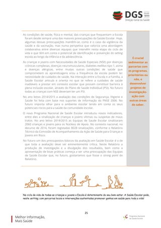 25
As condições de saúde, física e mental, das crianças que frequentam a Escola
foram desde sempre uma das maiores preocupações da Saúde Escolar. Hoje,
algumas dessas preocupações mantêm-se, como é o caso da vigilância da
saúde e da vacinação, mas numa perspetiva que valoriza uma abordagem
colaborativa entre diversas equipas que intervêm nesta etapa do ciclo de
vida e que têm em conta o potencial de identificação e prevenção do setting
escola ao longo da infância e da adolescência.
As crianças e jovens com Necessidades de Saúde Especiais (NSE) por doenças
crónicas complexas, doenças neuromusculares, diabetes mellitus tipo 1, asma
e doenças alérgicas, entre muitas outras condições de saúde que
comprometem as aprendizagens e/ou a frequência da escola podem ter
necessidade de cuidados de saúde. Na interação entre a Escola e a Família, a
Saúde Escolar articula e orienta no que se refere a cuidados de saúde
inadiáveis a prestar em contexto escolar que possam constituir barreira à
plena inclusão escolar, através do Plano de Saúde Individual (PSI). No futuro
todas as crianças com NSE deveriam ter um PSI.
No ano letivo 2014/2015 a avaliação das condições de Segurança, Higiene e
Saúde foi feita com base nos suportes de informação do PNSE 2006. No
futuro importa olhar para o ambiente escolar tendo em conta os seus
potenciais riscos para a saúde da comunidade escolar.
O novo Programa Nacional de Saúde Escolar introduziu novos indicadores,
entre eles a sinalização de crianças e jovens vítimas ou suspeitas de maus
tratos. No ano letivo 2014/2015 as Equipas de Saude Escolar sinalizaram
2060 crianças e jovens para os Núcleos de Apoio. No contexto nacional, no
decurso de 2014, foram registadas 8028 sinalizações, conforme o Relatório
Técnico da Comissão de Acompanhamento da Ação de Saúde para Crianças e
Jovens em Risco.
No futuro um dos pressupostos básicos da avaliação em Saúde Escolar é o de
que toda a avaliação deve ser eminentemente crítica. Neste Relatório a
produção de investigação e a divulgação dos resultados, bem como a
apresentação de boas práticas começa a ser uma preocupação das Equipas
de Saúde Escolar que, no futuro, gostaríamos que fosse o strong point do
Relatório.
É crucial
sedimentar as
parcerias com
os programas,
prioritários ou
não, e
desenvolver
projetos de
investigação-
ação com
outras áreas
do saber.
No ciclo de vida de todas as crianças e jovens a Escola é determinante do seu bem-estar. A Saúde Escolar pode,
neste setting, com parcerias locais e intervenções sustentadas promover ganhos em saúde para toda a vida!
 