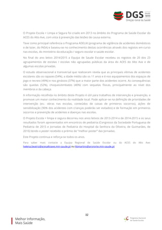 32
O Projeto Escola + Limpa e Segura foi criado em 2013 no âmbito do Programa de Saúde Escolar do
ACES do Alto Ave, com vista à prevenção das lesões de causa externa.
Teve como principal referência o Programa ADELIA (programa de vigilância de acidentes domésticos
e de lazer, do INSA) e baseou-se no conhecimento destas ocorrências através dos registos em curso
nas escolas, do ministério da educação / seguro escolar e saúde escolar.
No final do ano letivo 2014/2015 a Equipa de Saude Escolar recebeu os registos de 20 dos 23
agrupamentos de escolas / escolas não agrupadas públicas da área do ACES do Alto Ave e de
algumas escolas privadas.
O estudo observacional e transversal que realizaram revela que as principais vítimas de acidentes
escolares são os rapazes (54%), a idade média são os 11 anos e é nos equipamentos dos espaços de
jogo e recreio (49%) e nos ginásios (37%) que a maior parte dos acidentes ocorre. As consequências
são quedas (52%), choques/embates (40%) com sequelas físicas, principalmente ao nível dos
membros e da cabeça.
A informação recolhida no âmbito deste Projeto é útil para trabalhos de intervenção e prevenção, e
promove um maior conhecimento da realidade local. Pode aplicar-se na definição de prioridades de
intervenção (ex.: obras nas escolas, conteúdos de caixas de primeiros socorros), ações de
sensibilização (90% dos acidentes com crianças poderão ser evitados) e de formação em primeiros
socorros e prevenção de acidentes e doenças nas escolas.
O Projeto Escola + limpa e segura decorreu nos anos letivos de 2013-2014 e de 2014-2015 e os seus
resultados foram apresentados em encontros de pediatria (Congresso da Sociedade Portuguesa de
Pediatria de 2015 e Jornadas de Pediatria do Hospital da Senhora da Oliveira, de Guimarães, de
2016) tendo o poster recebido o prémio de “melhor poster” das Jornadas.
Este Projeto continua e reforça-se todos os anos.
Para saber mais contacte a Equipa Regional de Saúde Escolar ou do ACES do Alto Ave:
helena.beatriz@acesaltoave.min-saude.pt ou hbmartins@arsnorte.min-saude.pt
 
