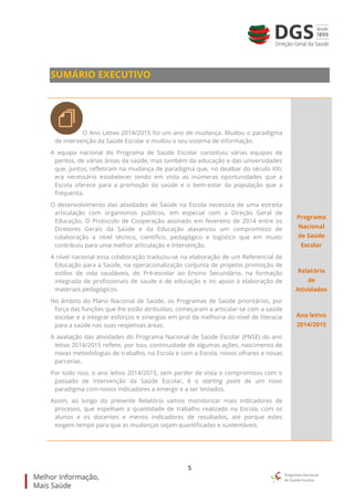 5
SUMÁRIO EXECUTIVO
O Ano Letivo 2014/2015 foi um ano de mudança. Mudou o paradigma
de intervenção da Saúde Escolar e mudou o seu sistema de informação.
A equipa nacional do Programa de Saúde Escolar constituiu várias equipas de
peritos, de várias áreas da saúde, mas também da educação e das universidades
que, juntos, refletiram na mudança de paradigma que, no dealbar do século XXI,
era necessário estabelecer tendo em vista as inúmeras oportunidades que a
Escola oferece para a promoção da saúde e o bem-estar da população que a
frequenta.
O desenvolvimento das atividades de Saúde na Escola necessita de uma estreita
articulação com organismos públicos, em especial com a Direção Geral de
Educação. O Protocolo de Cooperação assinado em fevereiro de 2014 entre os
Diretores Gerais da Saúde e da Educação alavancou um compromisso de
colaboração a nível técnico, científico, pedagógico e logístico que em muito
contribuiu para uma melhor articulação e intervenção.
A nível nacional essa colaboração traduziu-se na elaboração de um Referencial de
Educação para a Saúde, na operacionalização conjunta de projetos promoção de
estilos de vida saudáveis, do Pré-escolar ao Ensino Secundário, na formação
integrada de profissionais de saude e de educação e no apoio à elaboração de
materiais pedagógicos.
No âmbito do Plano Nacional de Saúde, os Programas de Saúde prioritários, por
força das funções que lhe estão atribuídas, começaram a articular-se com a saúde
escolar e a integrar esforços e sinergias em prol da melhoria do nível de literacia
para a saúde nas suas respetivas áreas.
A avaliação das atividades do Programa Nacional de Saúde Escolar (PNSE) do ano
letivo 2014/2015 reflete, por isso, continuidade de algumas ações, nascimento de
novas metodologias de trabalho, na Escola e com a Escola, novos olhares e novas
parcerias.
Por tudo isso, o ano letivo 2014/2015, sem perder de vista o compromisso com o
passado de intervenção da Saúde Escolar, é o starting point de um novo
paradigma com novos indicadores a emergir e a ser testados.
Assim, ao longo do presente Relatório vamos monitorizar mais indicadores de
processo, que espelham a quantidade de trabalho realizado na Escola, com os
alunos e os docentes e menos indicadores de resultados, até porque estes
exigem tempo para que as mudanças sejam quantificadas e sustentáveis.
Programa
Nacional
de Saúde
Escolar
Relatório
de
Atividades
Ano letivo
2014/2015
 