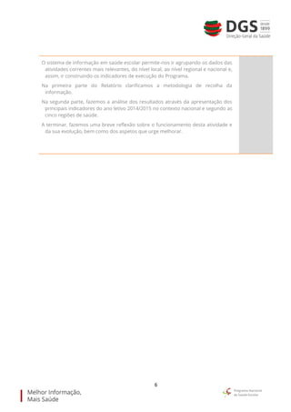 6
O sistema de informação em saúde escolar permite-nos ir agrupando os dados das
atividades correntes mais relevantes, do nível local, ao nível regional e nacional e,
assim, ir construindo os indicadores de execução do Programa.
Na primeira parte do Relatório clarificamos a metodologia de recolha da
informação.
Na segunda parte, fazemos a análise dos resultados através da apresentação dos
principais indicadores do ano letivo 2014/2015 no contexto nacional e segundo as
cinco regiões de saúde.
A terminar, fazemos uma breve reflexão sobre o funcionamento desta atividade e
da sua evolução, bem como dos aspetos que urge melhorar.
 