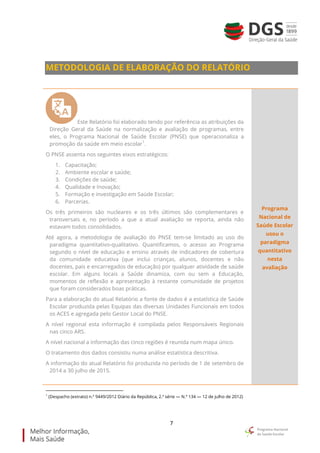 7
METODOLOGIA DE ELABORAÇÃO DO RELATÓRIO
Este Relatório foi elaborado tendo por referência as atribuições da
Direção Geral da Saúde na normalização e avaliação de programas, entre
eles, o Programa Nacional de Saúde Escolar (PNSE) que operacionaliza a
promoção da saúde em meio escolar
1
.
O PNSE assenta nos seguintes eixos estratégicos:
1. Capacitação;
2. Ambiente escolar e saúde;
3. Condições de saúde;
4. Qualidade e Inovação;
5. Formação e investigação em Saúde Escolar;
6. Parcerias.
Os três primeiros são nucleares e os três últimos são complementares e
transversais e, no período a que a atual avaliação se reporta, ainda não
estavam todos consolidados.
Até agora, a metodologia de avaliação do PNSE tem-se limitado ao uso do
paradigma quantitativo-qualitativo. Quantificamos, o acesso ao Programa
segundo o nível de educação e ensino através de indicadores de cobertura
da comunidade educativa (que inclui crianças, alunos, docentes e não
docentes, pais e encarregados de educação) por qualquer atividade de saúde
escolar. Em alguns locais a Saúde dinamiza, com ou sem a Educação,
momentos de reflexão e apresentação à restante comunidade de projetos
que foram considerados boas práticas.
Para a elaboração do atual Relatório a fonte de dados é a estatística de Saúde
Escolar produzida pelas Equipas das diversas Unidades Funcionais em todos
os ACES e agregada pelo Gestor Local do PNSE.
A nível regional esta informação é compilada pelos Responsáveis Regionais
nas cinco ARS.
A nível nacional a informação das cinco regiões é reunida num mapa único.
O tratamento dos dados consistiu numa análise estatística descritiva.
A informação do atual Relatório foi produzida no período de 1 de setembro de
2014 a 30 julho de 2015.
Programa
Nacional de
Saúde Escolar
usou o
paradigma
quantitativo
nesta
avaliação
1
(Despacho (extrato) n.º 9449/2012 Diário da República, 2.ª série — N.º 134 — 12 de julho de 2012)
 