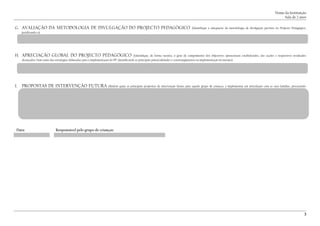Nome da Instituição
Sala de 2 anos
G. AVALIAÇÃO DA METODOLOGIA DE DIVULGAÇÃO DO PROJECTO PEDAGÓGICO (Identifique a adequação da metodologia de divulgação prevista no Projecto Pedagógico,
justificando-a)
H. APRECIAÇÃO GLOBAL DO PROJECTO PEDAGÓGICO (Identifique, de forma sucinta, o grau de cumprimento dos objectivos operacionais estabelecidos, das acções e respectivos resultados
alcançados, bem como das estratégias delineadas para a implementação do PP, identificando as principais potencialidades e constrangimentos na implementação do mesmo)
I. PROPOSTAS DE INTERVENÇÃO FUTURA (Referir quais as principais propostas de intervenção futura para aquele grupo de crianças, a implementar em articulação com as suas famílias, procurando
evidenciar as suas competencias e potencialidades)
Data: Responsável pelo grupo de crianças:
.......................................... ..................................................................................................................................
.................................................................
3
 