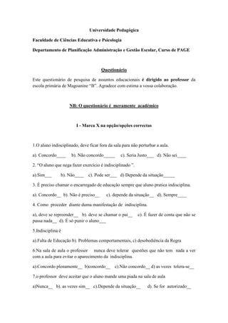 Universidade Pedagógica

Faculdade de Ciências Educativa e Psicologia

Departamento de Planificação Administração e Gestão Escolar, Curso de PAGE



                                      Questionário

Este questionário de pesquisa de assuntos educacionais é dirigido ao professor da
escola primária de Magoanine “B”. Agradece com estima a vossa colaboração.



                    NB: O questionário é meramente académico



                        I - Marca X na opção/opções correctas



1.O aluno indisciplinado, deve ficar fora da sala para não perturbar a aula.

a). Concordo____     b). Não concordo_____       c). Seria Justo___ d). Não sei____

2. “O aluno que nega fazer exercício é indisciplinado ”.

a).Sim___      b). Não____     c). Pode ser___ d) Depende da situação_____

3. É preciso chamar o encarregado de educação sempre que aluno pratica indisciplina.

a). Concordo__ b). Não é preciso__       c). depende da situação__ d). Sempre____

4. Como proceder diante duma manifestação de indisciplina.

a), deve se repreender__ b). deve se chamar o pai__        c). É fazer de conta que não se
passa nada__ d). É só punir o aluno___

5.Indisciplina é

a).Falta de Educação b). Problemas comportamentais, c) desobediência da Regra

6.Na sala de aula o professor nunca deve tolerar questões que não tem nada a ver
com a aula para evitar o aparecimento da indisciplina.

a).Concordo plenamente__ b)concordo__        c).Não concordo__ d) as vezes tolera-se__

7.o professor deve aceitar que o aluno mande uma piada na sala de aula

a)Nunca__ b). as vezes sim__ c).Depende da situação__           d). Se for autorizado__
 