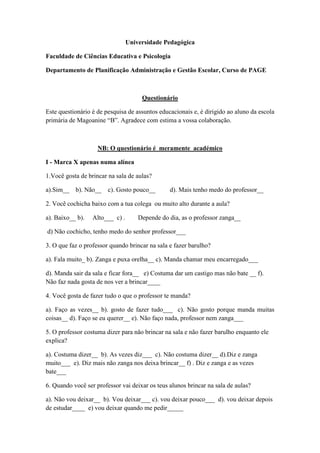 Universidade Pedagógica

Faculdade de Ciências Educativa e Psicologia

Departamento de Planificação Administração e Gestão Escolar, Curso de PAGE



                                      Questionário

Este questionário é de pesquisa de assuntos educacionais e, é dirigido ao aluno da escola
primária de Magoanine “B”. Agradece com estima a vossa colaboração.



                    NB: O questionário é meramente académico

I - Marca X apenas numa alínea

1.Você gosta de brincar na sala de aulas?

a).Sim__   b). Não__    c). Gosto pouco__       d). Mais tenho medo do professor__

2. Você cochicha baixo com a tua colega ou muito alto durante a aula?

a). Baixo__ b).   Alto___ c) .       Depende do dia, as o professor zanga__

d) Não cochicho, tenho medo do senhor professor___

3. O que faz o professor quando brincar na sala e fazer barulho?

a). Fala muito_ b). Zanga e puxa orelha__ c). Manda chamar meu encarregado___

d). Manda sair da sala e ficar fora__ e) Costuma dar um castigo mas não bate __ f).
Não faz nada gosta de nos ver a brincar____

4. Você gosta de fazer tudo o que o professor te manda?

a). Faço as vezes__ b). gosto de fazer tudo___ c). Não gosto porque manda muitas
coisas__ d). Faço se eu querer__ e). Não faço nada, professor nem zanga___

5. O professor costuma dizer para não brincar na sala e não fazer barulho enquanto ele
explica?

a). Costuma dizer__ b). As vezes diz___ c). Não costuma dizer__ d).Diz e zanga
muito___ e). Diz mais não zanga nos deixa brincar__ f) . Diz e zanga e as vezes
bate___

6. Quando você ser professor vai deixar os teus alunos brincar na sala de aulas?

a). Não vou deixar__ b). Vou deixar___ c). vou deixar pouco___ d). vou deixar depois
de estudar____ e) vou deixar quando me pedir_____
 