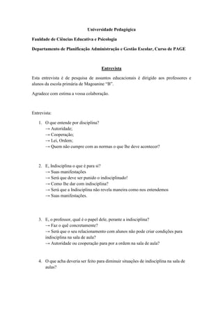 Universidade Pedagógica

Fauldade de Ciências Educativa e Psicologia

Departamento de Planificação Administração e Gestão Escolar, Curso de PAGE



                                      Entrevista

Esta entrevista é de pesquisa de assuntos educacionais é dirigido aos professores e
alunos da escola primária de Magoanine “B”.

Agradece com estima a vossa colaboração.



Entrevista:

   1. O que entende por disciplina?
      → Autoridade;
      → Cooperação;
      → Lei, Ordem;
      → Quem não cumpre com as normas o que lhe deve acontecer?



   2. E, Indisciplina o que é para si?
      → Suas manifestações
      → Será que deve ser punido o indisciplinado!
      → Como lhe dar com indisciplina?
      → Será que a Indisciplina não revela maneira como nos entendemos
      → Suas manifestações.




   3. E, o professor, qual é o papel dele, perante a indisciplina?
      → Faz o quê concretamente?
      → Será que o seu relacionamento com alunos não pode criar condições para
      indisciplina na sala de aula?
      → Autoridade ou cooperação para por a ordem na sala de aula?


   4. O que acha deveria ser feito para diminuir situações de indisciplina na sala de
      aulas?
 