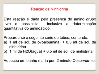 Reação de Ninhidrina

Esta reação é dada pela presença do amino grupo
livre e possibilita      inclusive a determinação
quantitativa do aminoácido.

Preparou-se a seguinte série de tubos, contendo:
a) 1 ml de sol. de ovoalbumina + 0,5 ml de sol. de
   ninhidrina
b) 1 ml de H2O(água) + 0,5 ml de sol. de ninhidrina

Aqueceu em banho maria por 2 minuto.Observou-se.
 