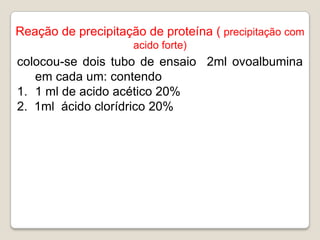 Reação de precipitação de proteína ( precipitação com
                     acido forte)
colocou-se dois tubo de ensaio 2ml ovoalbumina
   em cada um: contendo
1. 1 ml de acido acético 20%
2. 1ml ácido clorídrico 20%
 