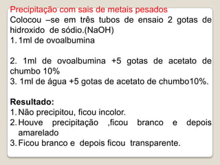 Precipitação com sais de metais pesados
Colocou –se em três tubos de ensaio 2 gotas de
hidroxido de sódio.(NaOH)
1. 1ml de ovoalbumina

2. 1ml de ovoalbumina +5 gotas de acetato de
chumbo 10%
3. 1ml de água +5 gotas de acetato de chumbo10%.

Resultado:
1. Não precipitou, ficou incolor.
2. Houve precipitação ,ficou branco e depois
   amarelado
3. Ficou branco e depois ficou transparente.
 