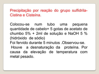 Precipitação por reação do grupo sulfidrila-
Cistina e Cisteína.

Colocou-se num tubo uma pequena
quantidade de cabelo+ 5 gotas de acetato de
chumbo 5% + 2ml de solução e NaOH 5 %
(hidróxido de sódio)
Foi fervido durante 5 minutos .Observou-se.
 Houve a desnaturação da proteína. Por
causa da elevação de temperatura com
metal pesado.
 
