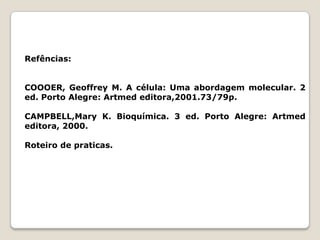 Refências:


COOOER, Geoffrey M. A célula: Uma abordagem molecular. 2
ed. Porto Alegre: Artmed editora,2001.73/79p.

CAMPBELL,Mary K. Bioquímica. 3 ed. Porto Alegre: Artmed
editora, 2000.

Roteiro de praticas.
 