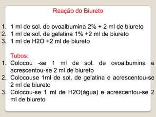 Reação do Biureto

1. 1 ml de sol. de ovoalbumina 2% + 2 ml de biureto
2. 1 ml de sol. de gelatina 1% +2 ml de biureto
3. 1 ml de H2O +2 ml de biureto

   Tubos:
1. Colocou -se 1 ml de sol. de ovoalbumina e
   acrescentou-se 2 ml de biureto
2. Colocouse 1ml de sol. de gelatina e acrescentou-se
   2 ml de biureto
3. Colocou-se 1 ml de H2O(água) e acrescentou-se 2
   ml de biureto
 