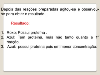 Depois das reações preparadas agitou-se e observou-
se para obter o resultado.

     Resultado:

1. Roxo: Possui proteína .
2. Azul: Tem proteína, mas não tanto quanto a 1º
   reação.
3. Azul: possui proteína pois em menor concentração.
 