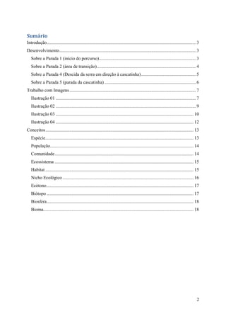 Sumário
Introdução................................................................................................................................... 3
Desenvolvimento ........................................................................................................................ 3
   Sobre a Parada 1 (início do percurso) ..................................................................................... 3
   Sobre a Parada 2 (área de transição) ....................................................................................... 4
   Sobre a Parada 4 (Descida da serra em direção à cascatinha) ................................................ 5
   Sobre a Parada 5 (parada da cascatinha) ................................................................................ 6
Trabalho com Imagens ............................................................................................................... 7
   Ilustração 01 ........................................................................................................................... 7
   Ilustração 02 ........................................................................................................................... 9
   Ilustração 03 ......................................................................................................................... 10
   Ilustração 04 ......................................................................................................................... 12
Conceitos .................................................................................................................................. 13
   Espécie .................................................................................................................................. 13
   População.............................................................................................................................. 14
   Comunidade .......................................................................................................................... 14
   Ecossistema .......................................................................................................................... 15
   Habitat .................................................................................................................................. 15
   Nicho Ecológico ................................................................................................................... 16
   Ecótono ................................................................................................................................. 17
   Biótopo ................................................................................................................................. 17
   Biosfera ................................................................................................................................. 18
   Bioma.................................................................................................................................... 18




                                                                                                                                              2
 