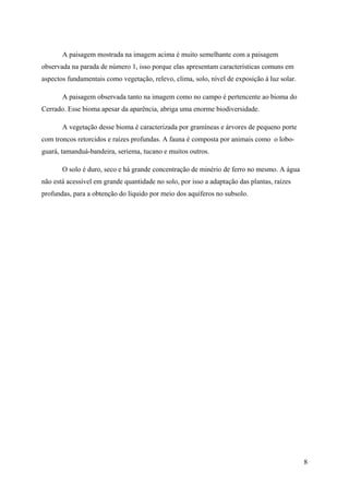 A paisagem mostrada na imagem acima é muito semelhante com a paisagem
observada na parada de número 1, isso porque elas apresentam características comuns em
aspectos fundamentais como vegetação, relevo, clima, solo, nível de exposição à luz solar.

       A paisagem observada tanto na imagem como no campo é pertencente ao bioma do
Cerrado. Esse bioma apesar da aparência, abriga uma enorme biodiversidade.

       A vegetação desse bioma é caracterizada por gramíneas e árvores de pequeno porte
com troncos retorcidos e raízes profundas. A fauna é composta por animais como o lobo-
guará, tamanduá-bandeira, seriema, tucano e muitos outros.

       O solo é duro, seco e há grande concentração de minério de ferro no mesmo. A água
não está acessível em grande quantidade no solo, por isso a adaptação das plantas, raízes
profundas, para a obtenção do líquido por meio dos aquíferos no subsolo.




                                                                                             8
 
