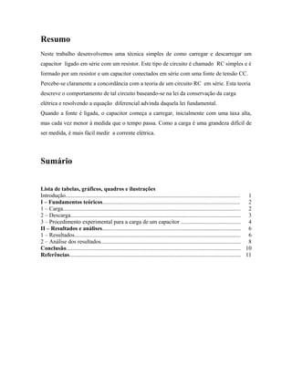 Resumo
Neste trabalho desenvolvemos uma técnica simples de como carregar e descarregar um
capacitor ligado em série com um resistor. Este tipo de circuito é chamado RC simples e é
formado por um resistor e um capacitor conectados em série com uma fonte de tensão CC.
Percebe-se claramente a concordância com a teoria de um circuito RC em série. Esta teoria
descreve o comportamento de tal circuito baseando-se na lei da conservação da carga
elétrica e resolvendo a equação diferencial advinda daquela lei fundamental.
Quando a fonte é ligada, o capacitor começa a carregar, inicialmente com uma taxa alta,
mas cada vez menor à medida que o tempo passa. Como a carga é uma grandeza difícil de
ser medida, é mais fácil medir a corrente elétrica.
Sumário
Lista de tabelas, gráficos, quadros e ilustrações
Introdução.......................................................................................................................... 1
I – Fundamentos teóricos................................................................................................ 2
1 – Carga............................................................................................................................ 2
2 – Descarga....................................................................................................................... 3
3 – Procedimento experimental para a carga de um capacitor .......................................... 4
II – Resultados e análises................................................................................................. 6
1 – Resultados.................................................................................................................... 6
2 – Análise dos resultados.................................................................................................. 8
Conclusão.......................................................................................................................... 10
Referências........................................................................................................................ 11
 