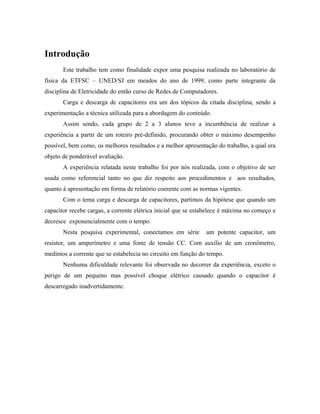 Introdução
Este trabalho tem como finalidade expor uma pesquisa realizada no laboratório de
física da ETFSC – UNED/SJ em meados do ano de 1999, como parte integrante da
disciplina de Eletricidade do então curso de Redes de Computadores.
Carga e descarga de capacitores era um dos tópicos da citada disciplina, sendo a
experimentação a técnica utilizada para a abordagem do conteúdo.
Assim sendo, cada grupo de 2 a 3 alunos teve a incumbência de realizar a
experiência a partir de um roteiro pré-definido, procurando obter o máximo desempenho
possível, bem como, os melhores resultados e a melhor apresentação do trabalho, a qual era
objeto de ponderável avaliação.
A experiência relatada neste trabalho foi por nós realizada, com o objetivo de ser
usada como referencial tanto no que diz respeito aos procedimentos e aos resultados,
quanto à apresentação em forma de relatório coerente com as normas vigentes.
Com o tema carga e descarga de capacitores, partimos da hipótese que quando um
capacitor recebe cargas, a corrente elétrica inicial que se estabelece é máxima no começo e
decresce exponencialmente com o tempo.
Nesta pesquisa experimental, conectamos em série um potente capacitor, um
resistor, um amperímetro e uma fonte de tensão CC. Com auxílio de um cronômetro,
medimos a corrente que se estabelecia no circuito em função do tempo.
Nenhuma dificuldade relevante foi observada no decorrer da experiência, exceto o
perigo de um pequeno mas possível choque elétrico causado quando o capacitor é
descarregado inadvertidamente.
 