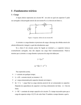 I - Fundamentos teóricos
1 - Carga
A figura abaixo representa um circuito RC em série no qual um capacitor C pode
ser carregado e descarregado através de um resistor R. ε é a fem de um fonte cc.
Figura 1. Esquema elétrico de um circuito RC
A corrente e a carga durante os processos de carga e descarga são obtidas através do
cálculo diferencial e integral, o qual não abordaremos aqui.
Se a chave S do circuito acima for ligada ao terminal a, o capacitor torna-se
eventualmente carregado, mas não adquire sua carga final instantaneamente. Pode-se
mostrar que a corrente e a carga durante o processo de carga são dadas por:
i = I0 e-t/τ
q = Qf ( 1 - e-t/τ
)
Nas expressões acima,
 i = corrente em qualquer tempo;
 I0 = ε/R = corrente inicial, no instante t =0;
 q = carga armazenada pelo capacitor durante um tempo t;
 Qf = C ε = carga final ou carga máxima possível de ser armazenada no capacitor.
Depende da capacitância do capacitor e da força eletromotriz da fonte. ε é fem da
fonte;
 τ = RC = constante de tempo capacitiva do circuito. É o tempo necessário para que a
carga do capacitor atinja 63,21% do valor final. É também o tempo durante o qual a
 