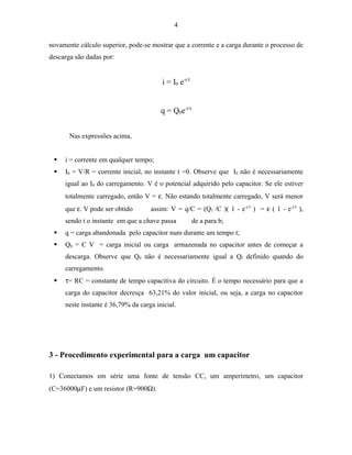 4
novamente cálculo superior, pode-se mostrar que a corrente e a carga durante o processo de
descarga são dadas por:
i = I0 e-t/τ
q = Q0e-t/τ
Nas expressões acima,
 i = corrente em qualquer tempo;
 I0 = V/R = corrente inicial, no instante t =0. Observe que I0 não é necessariamente
igual ao I0 do carregamento. V é o potencial adquirido pelo capacitor. Se ele estiver
totalmente carregado, então V = ε. Não estando totalmente carregado, V será menor
que ε. V pode ser obtido assim: V = q/C = (Qf /C )( 1 - e-t/τ
) = ε ( 1 - e-t/τ
),
sendo t o instante em que a chave passa de a para b;
 q = carga abandonada pelo capacitor num durante um tempo t;
 Q0 = C V = carga inicial ou carga armazenada no capacitor antes de começar a
descarga. Observe que Q0 não é necessariamente igual a Qf definido quando do
carregamento.
 τ= RC = constante de tempo capacitiva do circuito. É o tempo necessário para que a
carga do capacitor decresça 63,21% do valor inicial, ou seja, a carga no capacitor
neste instante é 36,79% da carga inicial.
3 - Procedimento experimental para a carga um capacitor
1) Conectamos em série uma fonte de tensão CC, um amperímetro, um capacitor
(C=36000µF) e um resistor (R=900Ω).
 