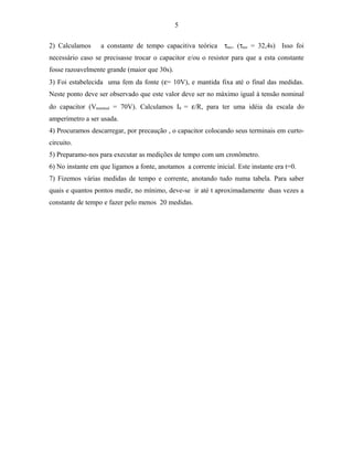 5
2) Calculamos a constante de tempo capacitiva teórica τteo. (τteo = 32,4s) Isso foi
necessário caso se precisasse trocar o capacitor e/ou o resistor para que a esta constante
fosse razoavelmente grande (maior que 30s).
3) Foi estabelecida uma fem da fonte (ε= 10V), e mantida fixa até o final das medidas.
Neste ponto deve ser observado que este valor deve ser no máximo igual à tensão nominal
do capacitor (Vnominal = 70V). Calculamos I0 = ε/R, para ter uma idéia da escala do
amperímetro a ser usada.
4) Procuramos descarregar, por precaução , o capacitor colocando seus terminais em curto-
circuito.
5) Preparamo-nos para executar as medições de tempo com um cronômetro.
6) No instante em que ligamos a fonte, anotamos a corrente inicial. Este instante era t=0.
7) Fizemos várias medidas de tempo e corrente, anotando tudo numa tabela. Para saber
quais e quantos pontos medir, no mínimo, deve-se ir até t aproximadamente duas vezes a
constante de tempo e fazer pelo menos 20 medidas.
 