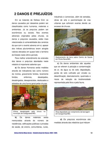2 DANOS E PREJUÍZOS
                                                   industriais e comerciais, além de estradas,
   Em se tratando de Defesa Civil, os              obras de arte e pavimentação de vias
danos causados por desastres podem ser             urbanas que sofreram avarias devido ao
classificados como humanos, materiais e            excesso de chuvas.
ambientais. Já os prejuízos podem ser
econômicos      ou   sociais.     Nos   eventos
adversos    originados    pelas    chuvas,    os
danos e prejuízos causados, estão mais
relacionados à vulnerabilidade dos cenários
do que com o evento adverso em si, apesar
dos índices pluviométricos terem atingido
valores elevados em quase todo o território
do Estado neste último período.
                                                    Deslizamento de terra sobre Centro de Saúde
   Para melhor entendimento da extensão
                                                    em Ponte Nova/MG.
dos danos e prejuízos abordados neste
                                                      c) Os danos ambientais são aqueles
relatório é importante salientar que:
                                                   que se referem à poluição e contaminação
   a) Os danos Humanos serão medidos
                                                   do ar, da água ou do solo; degradação,
através de indicadores tais como número
                                                   perda de solo cultivado por erosão ou
de mortos, gravemente feridos, levemente
                                                   desertificação; desmatamento, queimada e
feridos,        enfermos,          desalojados,
                                                   riscos   de   redução   da   biodiversidade
desabrigados, desaparecidos, deslocados e
                                                   representada pela flora e pela fauna.
afetados de uma forma geral pelas chuvas.




 Vítima desabrigada pela chuva           no         Área degradada por rompimento de barragem
 município de Cataguases/MG.                        em Congonhas/MG.

   b)      Os    danos      materiais     serão
                                                            d) Os prejuízos econômicos são
mensurados      através     do     número     de
                                                   medidos através dos relatórios que indicam
residências, edificações públicas e privadas
de saúde, de ensino, comunitárias, rurais,


                                                                                                12
 