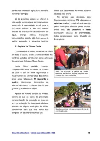 perdas nos setores da agricultura, pecuária,       desde que decorrentes do evento adverso
indústria e serviços.                              causado pela chuva.
                                                      No    período        aqui    abordado,    esta
   e) Os prejuízos sociais se referem à
                                                   Coordenadoria registrou 274 (duzentos e
interrupção temporária de serviços básicos,
                                                   setenta e quatro) comunicados de eventos
essenciais à normalidade social para a
                                                   pelos municípios afetados pelas chuvas.
população afetada e têm sua medida
                                                   Deste   total,    213    (duzentos      e   treze)
através da avaliação do abastecimento de
                                                   decretaram       situação      de   anormalidade,
água,      energia      elétrica,    transporte,
                                                   todos caracterizados como Situação de
comunicações, esgoto, gás, lixo, acesso à
                                                   Emergência.
saúde, educação e alimentos básicos,

   2.1 Registro de Vítimas Fatais

   O considerável aumento do volume de chuva
em todo o Estado, aliado à vulnerabilidade dos
cenários afetados, contribuíram para a elevação
do número de óbitos em Minas Gerais.

   Neste      último       período    chuvoso,
compreendido entre os meses de outubro
                                                    Além de suportar a perda de entes
de 2008 e abril de 2009, registramos o              queridos, as famílias têm de conviver com
maior número de vítimas fatais dos últimos          a perda dos bens materiais.

cinco anos, totalizando 44 (quarenta e
quatro)     falecimentos      decorrentes    de
eventos de chuva, conforme descrito nos
gráficos que veremos a seguir.

   Apesar do número elevado de mortes,
salienta-se que as ações de prevenção,
conscientização da população ao longo do
ano e a instalação de sistemas de alertas e
alarmes em alguns municípios de Minas,
contribuíram para que este índice não               Sepultamento de vítimas em decorrência de
                                                    evento adverso.
atingisse um patamar ainda mais alto.




                                                                                                  13
 