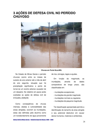 3 AÇÕES DE DEFESA CIVIL NO PERÍODO
CHUVOSO




                                        Chuvas em Ponte Nova/MG.

     No Estado de Minas Gerais o período           de rios, córregos, lagos e açudes.
chuvoso     ocorre   entre os       meses    de
                                                      Em    função      da     magnitude,     as
outubro do ano anterior até o mês de abril
                                                   inundações,       através      de       dados
do    ano   seguinte,    situação     que    há
                                                   comparativos    de    longo    prazo,     são
precipitação    significativa   a    ponto   de
                                                   classificadas em:
tornar-se um evento adverso causador de
um desastre. No relatório em pauta serão              - inundações excepcionais;
avaliadas as ações de defesa civil de                 - inundações de grande magnitude;
01Out08 a 30Abr09.                                    - inundações normais ou regulares;
                                                      - inundações de pequena magnitude.
     Como      conseqüência     de     chuvas
intensas, aliadas à vulnerabilidade das               Tal classificação apresentada permite a
áreas atingidas, ocorrem as inundações,            identificação do tamanho da área atingida
estas são definidas pela doutrina como             e seu potencial destrutivo em causar
um transbordamento de água proveniente             danos humanos, materiais e ambientais.


                                                                                              28
 