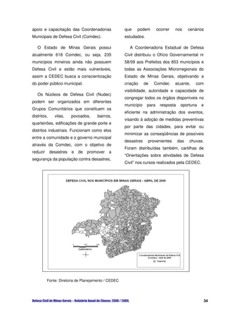 apoio e capacitação das Coordenadorias               que   podem         ocorrer   nos     cenários
Municipais de Defesa Civil (Comdec).                 estudados.

   O Estado de Minas Gerais possui                     A Coordenadoria Estadual de Defesa
atualmente 618 Comdec, ou seja, 235                  Civil distribuiu o Ofício Governamental nr
municípios mineiros ainda não possuem                58/09 aos Prefeitos dos 853 municípios e
Defesa Civil e estão mais vulneráveis,               todas as Associações Microrregionais do
assim a CEDEC busca a conscientização                Estado de Minas Gerais, objetivando a
do poder público municipal.                          criação     de   Comdec       atuante,    com
                                                     visibilidade, autoridade e capacidade de
   Os Núcleos de Defesa Civil (Nudec)
                                                     congregar todos os órgãos disponíveis no
podem ser organizados em diferentes
                                                     município    para    resposta    oportuna   e
Grupos Comunitários que constituem os
                                                     eficiente na administração dos eventos,
distritos,     vilas,    povoados,    bairros,
                                                     visando à adoção de medidas preventivas
quarteirões, edificações de grande porte e
                                                     por parte das cidades, para evitar ou
distritos industriais. Funcionam como elos
                                                     minimizar as conseqüências de possíveis
entre a comunidade e o governo municipal
                                                     desastres    provenientes       das   chuvas.
através da Comdec, com o objetivo de
                                                     Foram distribuídas também, cartilhas de
reduzir      desastres   e   de   promover   a
                                                     “Orientações sobre atividades de Defesa
segurança da população contra desastres,
                                                     Civil” nos cursos realizados pela CEDEC.




          Fonte: Diretoria de Planejamento / CEDEC




                                                                                                  34
 