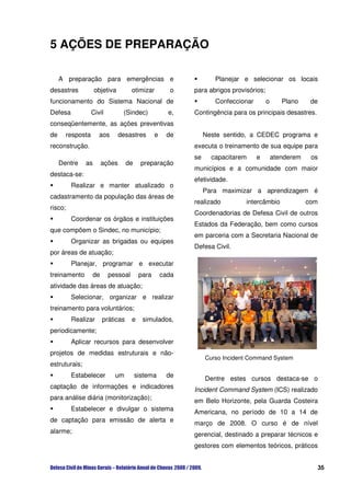 5 AÇÕES DE PREPARAÇÃO

     A preparação para emergências e                                Planejar e selecionar os locais
desastres            objetiva         otimizar         o    para abrigos provisórios;
funcionamento do Sistema Nacional de                                Confeccionar        o      Plano     de
Defesa              Civil         (Sindec)             e,   Contingência para os principais desastres.
conseqüentemente, as ações preventivas
de       resposta      aos       desastres       e    de         Neste sentido, a CEDEC programa e
reconstrução.                                               executa o treinamento de sua equipe para
                                                            se     capacitarem     e        atenderem    os
     Dentre    as        ações      de     preparação
                                                            municípios e a comunidade com maior
destaca-se:
                                                            efetividade.
          Realizar e manter atualizado o
                                                                 Para maximizar a aprendizagem é
cadastramento da população das áreas de
                                                            realizado         intercâmbio               com
risco;
                                                            Coordenadorias de Defesa Civil de outros
          Coordenar os órgãos e instituições
                                                            Estados da Federação, bem como cursos
que compõem o Sindec, no município;
                                                            em parceria com a Secretaria Nacional de
          Organizar as brigadas ou equipes
                                                            Defesa Civil.
por áreas de atuação;
          Planejar, programar e executar
treinamento         de      pessoal       para       cada
atividade das áreas de atuação;
          Selecionar, organizar e realizar
treinamento para voluntários;
          Realizar       práticas     e    simulados,
periodicamente;
          Aplicar recursos para desenvolver
projetos de medidas estruturais e não-
                                                                 Curso Incident Command System
estruturais;
          Estabelecer         um         sistema      de
                                                                 Dentre estes cursos destaca-se o
captação de informações e indicadores
                                                            Incident Command System (ICS) realizado
para análise diária (monitorização);
                                                            em Belo Horizonte, pela Guarda Costeira
          Estabelecer e divulgar o sistema
                                                            Americana, no período de 10 a 14 de
de captação para emissão de alerta e
                                                            março de 2008. O curso é de nível
alarme;
                                                            gerencial, destinado a preparar técnicos e
                                                            gestores com elementos teóricos, práticos


                                                                                                          35
 