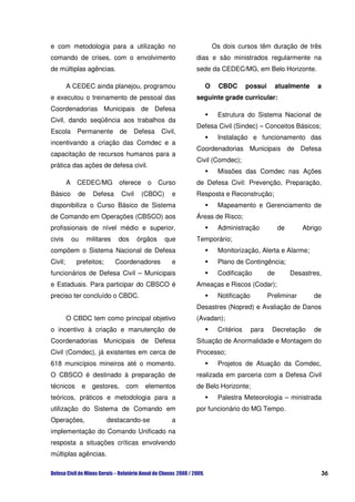 e com metodologia para a utilização no                              Os dois cursos têm duração de três
comando de crises, com o envolvimento                         dias e são ministrados regularmente na
de múltiplas agências.                                        sede da CEDEC/MG, em Belo Horizonte.

         A CEDEC ainda planejou, programou                      O     CBDC       possui        atualmente   a
e executou o treinamento de pessoal das                       seguinte grade curricular:
Coordenadorias Municipais de Defesa
                                                                     Estrutura do Sistema Nacional de
Civil, dando seqüência aos trabalhos da
                                                              Defesa Civil (Sindec) – Conceitos Básicos;
Escola        Permanente            de   Defesa      Civil,
                                                                     Instalação e funcionamento das
incentivando a criação das Comdec e a
                                                              Coordenadorias Municipais de Defesa
capacitação de recursos humanos para a
                                                              Civil (Comdec);
prática das ações de defesa civil.
                                                                     Missões das Comdec nas Ações
         A    CEDEC/MG              oferece    o     Curso    de Defesa Civil: Prevenção, Preparação,
Básico        de        Defesa      Civil     (CBDC)     e    Resposta e Reconstrução;
disponibiliza o Curso Básico de Sistema                              Mapeamento e Gerenciamento de
de Comando em Operações (CBSCO) aos                           Áreas de Risco;
profissionais de nível médio e superior,                             Administração             de      Abrigo
civis        ou       militares   dos       órgãos     que    Temporário;
compõem o Sistema Nacional de Defesa                                 Monitorização, Alerta e Alarme;
Civil;        prefeitos;          Coordenadores          e           Plano de Contingência;
funcionários de Defesa Civil – Municipais                            Codificação          de        Desastres,
e Estaduais. Para participar do CBSCO é                       Ameaças e Riscos (Codar);
preciso ter concluído o CBDC.                                        Notificação          Preliminar        de
                                                              Desastres (Nopred) e Avaliação de Danos
         O CBDC tem como principal objetivo                   (Avadan);
o incentivo à criação e manutenção de                                Critérios     para    Decretação       de
Coordenadorias Municipais de Defesa                           Situação de Anormalidade e Montagem do
Civil (Comdec), já existentes em cerca de                     Processo;
618 municípios mineiros até o momento.                               Projetos de Atuação da Comdec,
O CBSCO é destinado à preparação de                           realizada em parceria com a Defesa Civil
técnicos          e     gestores,     com      elementos      de Belo Horizonte;
teóricos, práticos e metodologia para a                              Palestra Meteorologia – ministrada
utilização do Sistema de Comando em                           por funcionário do MG Tempo.
Operações,                   destacando-se               a
implementação do Comando Unificado na
resposta a situações críticas envolvendo
múltiplas agências.

                                                                                                             36
 