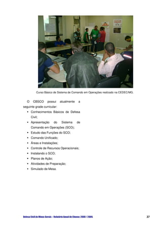 Curso Básico de Sistema de Comando em Operações realizado na CEDEC/MG.


  O     CBSCO     possui     atualmente   a
seguinte grade curricular:
      Conhecimentos Básicos de Defesa
      Civil;
      Apresentação      do    Sistema     de
      Comando em Operações (SCO);
      Estudo das Funções do SCO;
      Comando Unificado;
      Áreas e Instalações;
      Controle de Recursos Operacionais;
      Instalando o SCO;
      Planos de Ação;
      Atividades de Preparação;
      Simulado de Mesa.




                                                                                   37
 