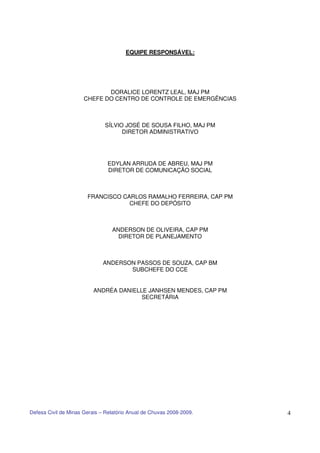 EQUIPE RESPONSÁVEL:




                             DORALICE LORENTZ LEAL, MAJ PM
                      CHEFE DO CENTRO DE CONTROLE DE EMERGÊNCIAS



                              SÍLVIO JOSÉ DE SOUSA FILHO, MAJ PM
                                    DIRETOR ADMINISTRATIVO




                               EDYLAN ARRUDA DE ABREU, MAJ PM
                               DIRETOR DE COMUNICAÇÃO SOCIAL



                       FRANCISCO CARLOS RAMALHO FERREIRA, CAP PM
                                   CHEFE DO DEPÓSITO



                                 ANDERSON DE OLIVEIRA, CAP PM
                                   DIRETOR DE PLANEJAMENTO



                              ANDERSON PASSOS DE SOUZA, CAP BM
                                     SUBCHEFE DO CCE


                          ANDRÉA DANIELLE JANHSEN MENDES, CAP PM
                                        SECRETÁRIA




Defesa Civil de Minas Gerais – Relatório Anual de Chuvas 2008-2009.   4
 