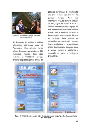 posturas preventivas de minimização
                                                     das conseqüências dos desastres do
                                                     período       chuvoso.        Além       dos
                                                     informativos “CEDEC alerta” e “Proteja-
                                                     se dos perigos da chuva”, o “CEDEC
                                                     Notícias” também alcançou espaço em
                                                     todo o território estadual sendo também
                                                     enviado para a Secretaria Nacional de
Cobertura da imprensa em um curso na                 Defesa Civil e para todos os Estados
           sede da CEDEC
                                                     da    república.     Para     reforçar    as
                                                     campanhas de preparação, também
2. Confecção de cartilhas e folderes
                                                     foram     produzidos     e   encaminhados
informativos      distribuídos    para     as
                                                     ofícios aos municípios alertando sobre
Associações Microrregionais, Mundo
                                                     o período chuvoso e solicitando a
oficial, Comdecs e para todos os 853
                                                     realização de ações preventivas e
municípios       mineiros.       Com     esse
                                                     preparativas.
material,    a     CEDEC/MG            almejou
preparar as pessoas para a adoção de




   Figura 20 - Folder (frente e verso) sobre alertas de proteção dos perigos das chuvas, enviados
                                            aos municípios.

                                                                                               41
 